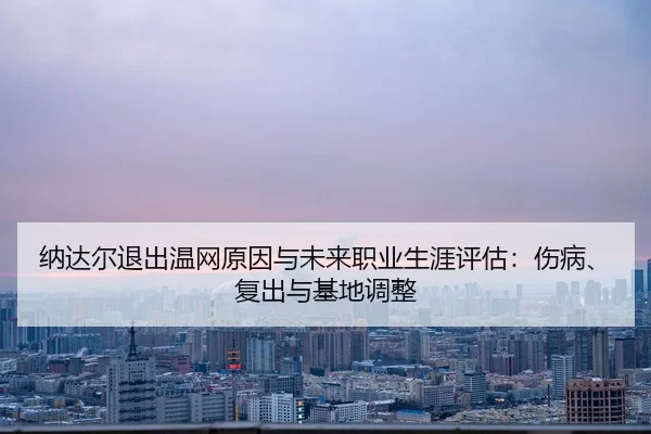 纳达尔退出温网原因与未来职业生涯评估：伤病、复出与基地调整