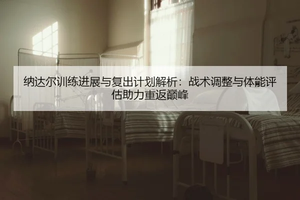 纳达尔训练进展与复出计划解析：战术调整与体能评估助力重返巅峰
