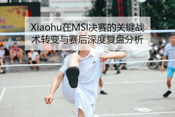 Xiaohu在MSI决赛的关键战术转变与赛后深度复盘分析